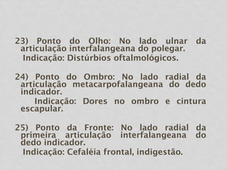 23) Ponto do Olho: No lado ulnar da
articulação interfalangeana do polegar.
Indicação: Distúrbios oftalmológicos.
24) Ponto do Ombro: No lado radial da
articulação metacarpofalangeana do dedo
indicador.
Indicação: Dores no ombro e cintura
escapular.
25) Ponto da Fronte: No lado radial da
primeira articulação interfalangeana do
dedo indicador.
Indicação: Cefaléia frontal, indigestão.
 
