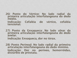 26) Ponto do Vértice: No lado radial da
primeira articulação interfalangeana do dedo
médio.
Indicação: Cefaléia de vértice, cefaléia
tensional.
27) Ponto da Enxaqueca: No lado ulnar da
primeira articulação interfalangeana do dedo
anelar.
Indicação: Enxaqueca, dor no tórax.
28) Ponto Perineal: No lado radial da primeira
articulação interfalangeana do dedo mínimo.
Indicação: Dor no períneo, hemorróidas,
distúrbio de próstata.
 