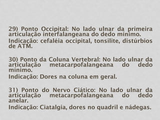 29) Ponto Occipital: No lado ulnar da primeira
articulação interfalangeana do dedo mínimo.
Indicação: cefaléia occipital, tonsilite, distúrbios
de ATM.
30) Ponto da Coluna Vertebral: No lado ulnar da
articulação metacarpofalangeana do dedo
mínimo.
Indicação: Dores na coluna em geral.
31) Ponto do Nervo Ciático: No lado ulnar da
articulação metacarpofalangeana do dedo
anelar.
Indicação: Ciatalgia, dores no quadril e nádegas.
 