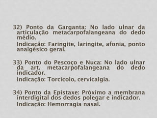 32) Ponto da Garganta: No lado ulnar da
articulação metacarpofalangeana do dedo
médio.
Indicação: Faringite, laringite, afonia, ponto
analgésico geral.
33) Ponto do Pescoço e Nuca: No lado ulnar
da art. metacarpofalangeana do dedo
indicador.
Indicação: Torcicolo, cervicalgia.
34) Ponto da Epistaxe: Próximo a membrana
interdigital dos dedos polegar e indicador.
Indicação: Hemorragia nasal.
 