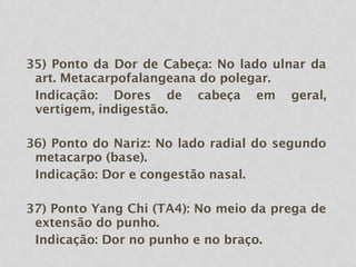 35) Ponto da Dor de Cabeça: No lado ulnar da
art. Metacarpofalangeana do polegar.
Indicação: Dores de cabeça em geral,
vertigem, indigestão.
36) Ponto do Nariz: No lado radial do segundo
metacarpo (base).
Indicação: Dor e congestão nasal.
37) Ponto Yang Chi (TA4): No meio da prega de
extensão do punho.
Indicação: Dor no punho e no braço.
 