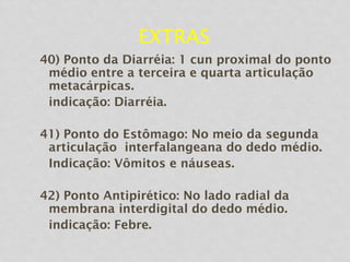 EXTRAS
40) Ponto da Diarréia: 1 cun proximal do ponto
médio entre a terceira e quarta articulação
metacárpicas.
indicação: Diarréia.
41) Ponto do Estômago: No meio da segunda
articulação interfalangeana do dedo médio.
Indicação: Vômitos e náuseas.
42) Ponto Antipirético: No lado radial da
membrana interdigital do dedo médio.
indicação: Febre.
 