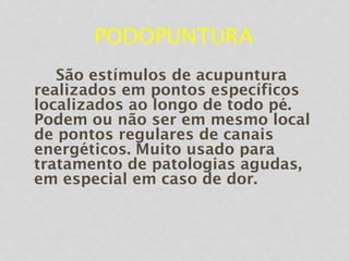 PODOPUNTURA
São estímulos de acupuntura
realizados em pontos específicos
localizados ao longo de todo pé.
Podem ou não ser em mesmo local
de pontos regulares de canais
energéticos. Muito usado para
tratamento de patologias agudas,
em especial em caso de dor.
 