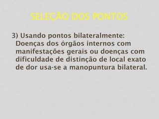SELEÇÃO DOS PONTOS
3) Usando pontos bilateralmente:
Doenças dos órgãos internos com
manifestações gerais ou doenças com
dificuldade de distinção de local exato
de dor usa-se a manopuntura bilateral.
 