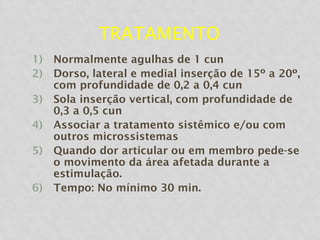 TRATAMENTO
1) Normalmente agulhas de 1 cun
2) Dorso, lateral e medial inserção de 15º a 20º,
com profundidade de 0,2 a 0,4 cun
3) Sola inserção vertical, com profundidade de
0,3 a 0,5 cun
4) Associar a tratamento sistêmico e/ou com
outros microssistemas
5) Quando dor articular ou em membro pede-se
o movimento da área afetada durante a
estimulação.
6) Tempo: No mínimo 30 min.
 