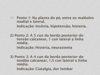 1) Ponto 1: Na planta do pé, entre os maléolos
medial e lateral.
Indicação: Insônia, hipotensão, histeria.
2) Ponto 2: A 5 cun da borda posterior do
tensão calcanear, 1 cun lateral a linha
média.
Indicação: Histeria, neurastenia
3) Ponto 3: A 4 cun da borda posterior do
tendão calcanear, 1,5 cun lateral a linha
média.
Indicação: Ciatalgia, dor lombar
 