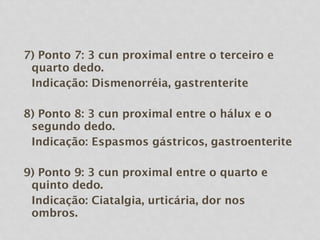 7) Ponto 7: 3 cun proximal entre o terceiro e
quarto dedo.
Indicação: Dismenorréia, gastrenterite
8) Ponto 8: 3 cun proximal entre o hálux e o
segundo dedo.
Indicação: Espasmos gástricos, gastroenterite
9) Ponto 9: 3 cun proximal entre o quarto e
quinto dedo.
Indicação: Ciatalgia, urticária, dor nos
ombros.
 
