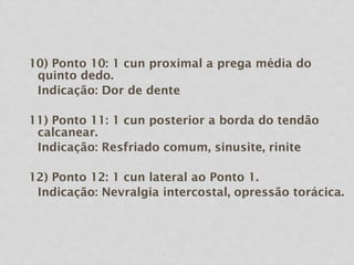 10) Ponto 10: 1 cun proximal a prega média do
quinto dedo.
Indicação: Dor de dente
11) Ponto 11: 1 cun posterior a borda do tendão
calcanear.
Indicação: Resfriado comum, sinusite, rinite
12) Ponto 12: 1 cun lateral ao Ponto 1.
Indicação: Nevralgia intercostal, opressão torácica.
 