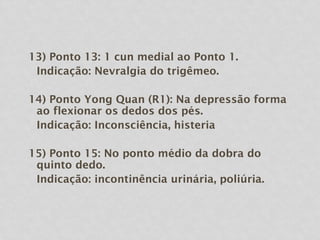13) Ponto 13: 1 cun medial ao Ponto 1.
Indicação: Nevralgia do trigêmeo.
14) Ponto Yong Quan (R1): Na depressão forma
ao flexionar os dedos dos pés.
Indicação: Inconsciência, histeria
15) Ponto 15: No ponto médio da dobra do
quinto dedo.
Indicação: incontinência urinária, poliúria.
 