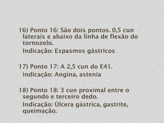 16) Ponto 16: São dois pontos. 0,5 cun
laterais e abaixo da linha de flexão do
tornozelo.
Indicação: Espasmos gástricos
17) Ponto 17: A 2,5 cun do E41.
indicação: Angina, astenia
18) Ponto 18: 3 cun proximal entre o
segundo e terceiro dedo.
Indicação: Úlcera gástrica, gastrite,
queimação.
 