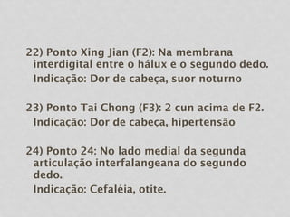 22) Ponto Xing Jian (F2): Na membrana
interdigital entre o hálux e o segundo dedo.
Indicação: Dor de cabeça, suor noturno
23) Ponto Tai Chong (F3): 2 cun acima de F2.
Indicação: Dor de cabeça, hipertensão
24) Ponto 24: No lado medial da segunda
articulação interfalangeana do segundo
dedo.
Indicação: Cefaléia, otite.
 
