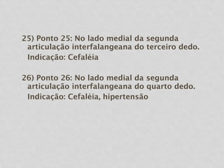 25) Ponto 25: No lado medial da segunda
articulação interfalangeana do terceiro dedo.
Indicação: Cefaléia
26) Ponto 26: No lado medial da segunda
articulação interfalangeana do quarto dedo.
Indicação: Cefaléia, hipertensão
 