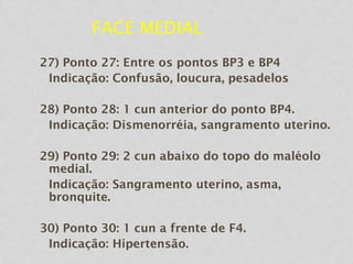 FACE MEDIAL
27) Ponto 27: Entre os pontos BP3 e BP4
Indicação: Confusão, loucura, pesadelos
28) Ponto 28: 1 cun anterior do ponto BP4.
Indicação: Dismenorréia, sangramento uterino.
29) Ponto 29: 2 cun abaixo do topo do maléolo
medial.
Indicação: Sangramento uterino, asma,
bronquite.
30) Ponto 30: 1 cun a frente de F4.
Indicação: Hipertensão.
 