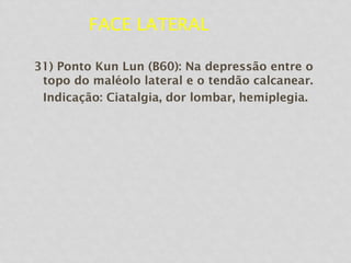 FACE LATERAL
31) Ponto Kun Lun (B60): Na depressão entre o
topo do maléolo lateral e o tendão calcanear.
Indicação: Ciatalgia, dor lombar, hemiplegia.
 