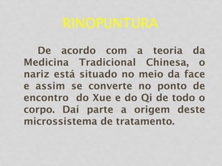RINOPUNTURA
De acordo com a teoria da
Medicina Tradicional Chinesa, o
nariz está situado no meio da face
e assim se converte no ponto de
encontro do Xue e do Qi de todo o
corpo. Daí parte a origem deste
microssistema de tratamento.
 