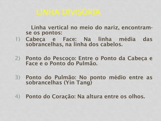 LINHA DIVISÓRIA
Linha vertical no meio do nariz, encontram-
se os pontos:
1) Cabeça e Face: Na linha média das
sobrancelhas, na linha dos cabelos.
2) Ponto do Pescoço: Entre o Ponto da Cabeça e
Face e o Ponto do Pulmão.
3) Ponto do Pulmão: No ponto médio entre as
sobrancelhas (Yin Tang)
4) Ponto do Coração: Na altura entre os olhos.
 