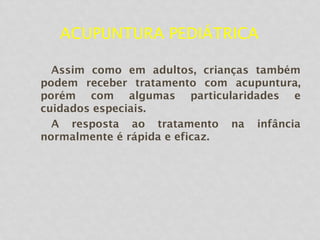 ACUPUNTURA PEDIÁTRICA
Assim como em adultos, crianças também
podem receber tratamento com acupuntura,
porém com algumas particularidades e
cuidados especiais.
A resposta ao tratamento na infância
normalmente é rápida e eficaz.
 