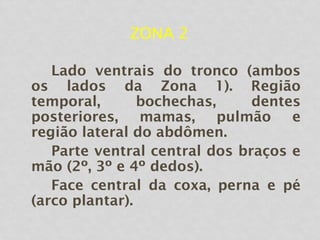 ZONA 2
Lado ventrais do tronco (ambos
os lados da Zona 1). Região
temporal, bochechas, dentes
posteriores, mamas, pulmão e
região lateral do abdômen.
Parte ventral central dos braços e
mão (2º, 3º e 4º dedos).
Face central da coxa, perna e pé
(arco plantar).
 