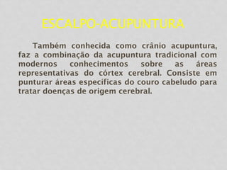 ESCALPO-ACUPUNTURA
Também conhecida como crânio acupuntura,
faz a combinação da acupuntura tradicional com
modernos conhecimentos sobre as áreas
representativas do córtex cerebral. Consiste em
punturar áreas específicas do couro cabeludo para
tratar doenças de origem cerebral.
 