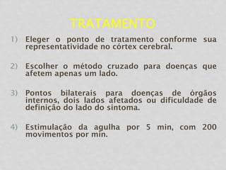 TRATAMENTO
1) Eleger o ponto de tratamento conforme sua
representatividade no córtex cerebral.
2) Escolher o método cruzado para doenças que
afetem apenas um lado.
3) Pontos bilaterais para doenças de órgãos
internos, dois lados afetados ou dificuldade de
definição do lado do sintoma.
4) Estimulação da agulha por 5 min, com 200
movimentos por min.
 