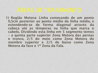 ÁREAS DE TRATAMENTO
1) Região Motora: Linha começando de um ponto
0,5cm posterior ao ponto médio da linha média, e
estendendo-se de forma diagonal através da
cabeça até as têmporas na linha que marca o
cabelo. Dividindo esta linha em 5 segmento temos
– a quinta parte superior Zona Motora das pernas
e tronco, 2/5 do meio como Zona Motora do
membro superior e 2/5 de baixo como Zona
Motora da face e 1º Zona da Fala.
 