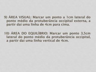 9) ÁREA VISUAL: Marcar um ponto a 1cm lateral do
ponto médio da protuberância occipital externa, a
partir daí uma linha de 4cm para cima.
10) ÁREA DO EQUILÍBRIO: Marcar um ponto 3,5cm
lateral do ponto médio da protuberância occipital,
a partir daí uma linha vertical de 4cm.
 