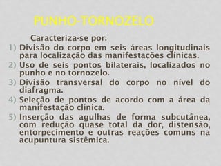 PUNHO-TORNOZELO
Caracteriza-se por:
1) Divisão do corpo em seis áreas longitudinais
para localização das manifestações clínicas.
2) Uso de seis pontos bilaterais, localizados no
punho e no tornozelo.
3) Divisão transversal do corpo no nível do
diafragma.
4) Seleção de pontos de acordo com a área da
manifestação clínica.
5) Inserção das agulhas de forma subcutânea,
com redução quase total da dor, distensão,
entorpecimento e outras reações comuns na
acupuntura sistêmica.
 