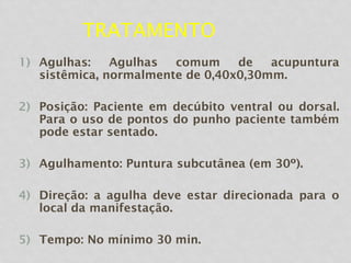 TRATAMENTO
1) Agulhas: Agulhas comum de acupuntura
sistêmica, normalmente de 0,40x0,30mm.
2) Posição: Paciente em decúbito ventral ou dorsal.
Para o uso de pontos do punho paciente também
pode estar sentado.
3) Agulhamento: Puntura subcutânea (em 30º).
4) Direção: a agulha deve estar direcionada para o
local da manifestação.
5) Tempo: No mínimo 30 min.
 
