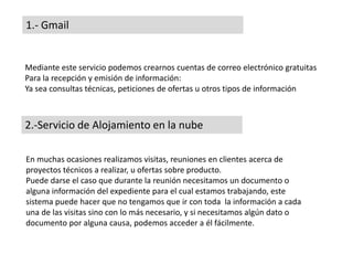 1.- Gmail
Mediante este servicio podemos crearnos cuentas de correo electrónico gratuitas
Para la recepción y emisión de información:
Ya sea consultas técnicas, peticiones de ofertas u otros tipos de información
2.-Servicio de Alojamiento en la nube
En muchas ocasiones realizamos visitas, reuniones en clientes acerca de
proyectos técnicos a realizar, u ofertas sobre producto.
Puede darse el caso que durante la reunión necesitamos un documento o
alguna información del expediente para el cual estamos trabajando, este
sistema puede hacer que no tengamos que ir con toda la información a cada
una de las visitas sino con lo más necesario, y si necesitamos algún dato o
documento por alguna causa, podemos acceder a él fácilmente.
 