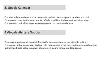 3.-Google Calendar
Con esta aplicación tenemos de manera inmediata nuestra agenda de viaje, a la cual
Podemos acceder in situ para cambiar, añadir, modificar todas nuestras visitas, viajes
Compromisos, e incluso la podemos compartir con nuestros clientes.
4.-Google Alerts y Noticias
Podemos seleccionar el tipo de información que nos interesa, por ejemplo noticias
Económicas sobre empresas y sectores, de esta manera si hay novedades podemos tener un
primer feed back sobre la nuevas situación en alguna empresa o bien grupo.
 