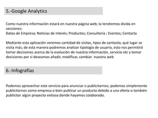 5.-Google Analytics
Como nuestra información estará en nuestra página web; la tendremos divida en
secciones:
Datos de Empresa; Noticias de Interés; Productos; Consultoría ; Eventos; Contacta
Mediante esta aplicación veremos cantidad de visitas, tipos de contacto, qué lugar se
visita más; de esta manera podremos analizar tipología de usuario, esto nos permitirá
tomar decisiones acerca de la evolución de nuestra información, servicio etc y tomar
decisiones por si deseamos añadir, modificar, cambiar nuestra web
6.-Infografías
Podemos aprovechar este servicio para anunciar o publicitarnos; podemos simplemente
publicitarnos como empresa o bien publicar un producto debido a una oferta o también
publicitar algún proyecto exitoso donde hayamos colaborado.
 