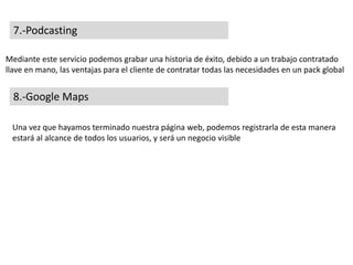 7.-Podcasting
Mediante este servicio podemos grabar una historia de éxito, debido a un trabajo contratado
llave en mano, las ventajas para el cliente de contratar todas las necesidades en un pack global
8.-Google Maps
Una vez que hayamos terminado nuestra página web, podemos registrarla de esta manera
estará al alcance de todos los usuarios, y será un negocio visible
 