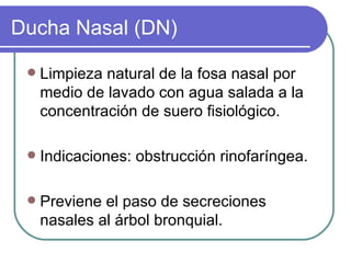 Ducha Nasal (DN)

    Limpieza natural de la fosa nasal por
     medio de lavado con agua salada a la
     concentración de suero fisiológico.

    Indicaciones: obstrucción rinofaríngea.

    Previene el paso de secreciones
     nasales al árbol bronquial.
 
