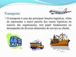 Transporte
O transporte é uma das principais funções logísticas. Além
de representar a maior parcela dos custos logísticos na
maioria das organizações, tem papel fundamental no
desempenho de diversas dimensões do serviço ao cliente.
 