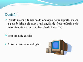Decisão
Quanto maior o tamanho da operação de transporte, maior
a possibilidade de que a utilização de frota própria seja
mais atraente do que a utilização de terceiros;
Economia de escala;
Altos custos de tecnologia.
 