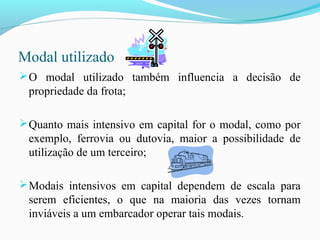 Modal utilizado
O modal utilizado também influencia a decisão de
propriedade da frota;
Quanto mais intensivo em capital for o modal, como por
exemplo, ferrovia ou dutovia, maior a possibilidade de
utilização de um terceiro;
Modais intensivos em capital dependem de escala para
serem eficientes, o que na maioria das vezes tornam
inviáveis a um embarcador operar tais modais.
 