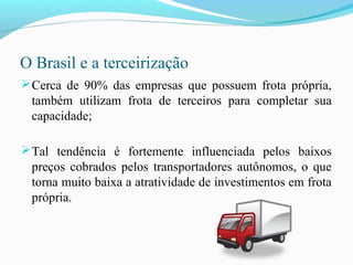 O Brasil e a terceirização
Cerca de 90% das empresas que possuem frota própria,
também utilizam frota de terceiros para completar sua
capacidade;
Tal tendência é fortemente influenciada pelos baixos
preços cobrados pelos transportadores autônomos, o que
torna muito baixa a atratividade de investimentos em frota
própria.
 