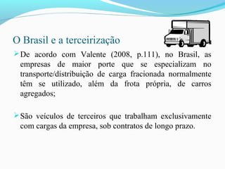 O Brasil e a terceirização
De acordo com Valente (2008, p.111), no Brasil, as
empresas de maior porte que se especializam no
transporte/distribuição de carga fracionada normalmente
têm se utilizado, além da frota própria, de carros
agregados;
São veículos de terceiros que trabalham exclusivamente
com cargas da empresa, sob contratos de longo prazo.
 