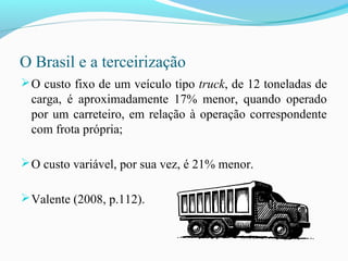 O Brasil e a terceirização
O custo fixo de um veículo tipo truck, de 12 toneladas de
carga, é aproximadamente 17% menor, quando operado
por um carreteiro, em relação à operação correspondente
com frota própria;
O custo variável, por sua vez, é 21% menor.
Valente (2008, p.112).
 