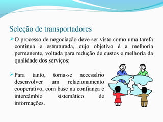 Seleção de transportadores
O processo de negociação deve ser visto como uma tarefa
contínua e estruturada, cujo objetivo é a melhoria
permanente, voltada para redução de custos e melhoria da
qualidade dos serviços;
Para tanto, torna-se necessário
desenvolver um relacionamento
cooperativo, com base na confiança e
intercâmbio sistemático de
informações.
 