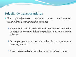 Seleção de transportadores
Um planejamento conjunto entre embarcador,
destinatário e transportador permite:
 A escolha do veículo mais adequado à operação, dado o tipo
de carga, os volumes típicos do pedidos, e as rotas a serem
cobertas;
 O tempo gasto com as atividades de carregamento e
descarregamento.
 A maximização das horas trabalhadas por mês ou por ano.
 
