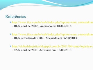 Referências
 http://www.ilos.com.br/web/index.php?option=com_content&tas
. 10 de abril de 2002. Acessado em 04/08/2013.
 http://www.ilos.com.br/web/index.php?option=com_content&tas
. 10 de setembro de 2002. Acessado em 06/08/2013.
 http://clubedalogistica.blogspot.com.br/2011/04/como-logistica-d
. 22 de abril de 2011. Acessado em: 13/08/2013.
 