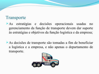 Transporte
As estratégias e decisões operacionais usadas no
gerenciamento da função de transporte devem dar suporte
às estratégias e objetivos da função logística e da empresa;
As decisões de transporte são tomadas a fim de beneficiar
a logística e a empresa, e não apenas o departamento de
transporte.
 