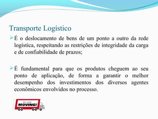 Transporte Logístico
É o deslocamento de bens de um ponto a outro da rede
logística, respeitando as restrições de integridade da carga
e de confiabilidade de prazos;
É fundamental para que os produtos cheguem ao seu
ponto de aplicação, de forma a garantir o melhor
desempenho dos investimentos dos diversos agentes
econômicos envolvidos no processo.
 