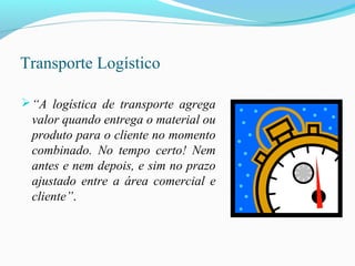 Transporte Logístico
“A logística de transporte agrega
valor quando entrega o material ou
produto para o cliente no momento
combinado. No tempo certo! Nem
antes e nem depois, e sim no prazo
ajustado entre a área comercial e
cliente”.
 