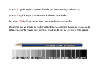 La letra B significa que la mina es Blanda, por lo tanto dibuja más oscuro

La letra H significa que la mina es dura, el trazo es más claro

Las letras HB significan que el lápiz tiene una dureza intermedia

El número que va al lado de las letras también nos indica la dureza dentro de cada
categoría, cuanto mayor es el número, más blando es y su trazo será más oscuro
 