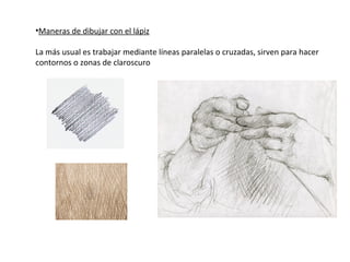 •Maneras de dibujar con el lápiz

La más usual es trabajar mediante líneas paralelas o cruzadas, sirven para hacer
contornos o zonas de claroscuro
 