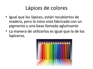 Lápices de colores
• Igual que los lápices, están recubiertos de
  madera, pero la mina está fabricada con un
  pigmento y una base llamada aglutinante
• La manera de utilizarlos es igual que la de los
  lapiceros.
 