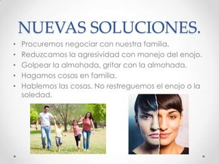 NUEVAS SOLUCIONES.
• Procuremos negociar con nuestra familia.
• Reduzcamos la agresividad con manejo del enojo.
• Golpear la almohada, gritar con la almohada.
• Hagamos cosas en familia.
• Hablemos las cosas. No restreguemos el enojo o la
soledad.
 