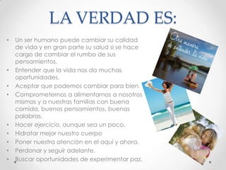 LA VERDAD ES:
• Un ser humano puede cambiar su calidad
de vida y en gran parte su salud si se hace
cargo de cambiar el rumbo de sus
pensamientos.
• Entender que la vida nos da muchas
oportunidades.
• Aceptar que podemos cambiar para bien.
• Comprometernos a alimentarnos a nosotros
mismos y a nuestras familias con buena
comida, buenos pensamientos, buenas
palabras.
• Hacer ejercicio, aunque sea un poco.
• Hidratar mejor nuestro cuerpo
• Poner nuestra atención en el aquí y ahora.
• Perdonar y seguir adelante.
• Buscar oportunidades de experimentar paz.
 